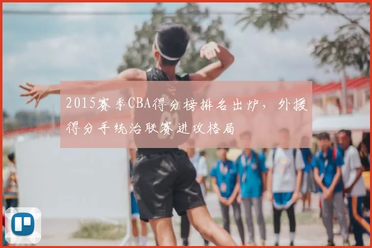 2015赛季CBA得分榜排名出炉，外援得分手统治联赛进攻格局