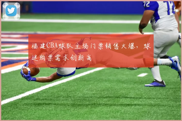 福建CBA球队主场门票销售火爆,球迷购票需求创新高