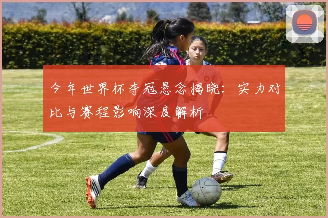 今年世界杯夺冠悬念揭晓:实力对比与赛程影响深度解析