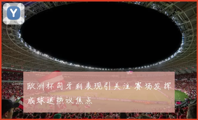 欧洲杯匈牙利表现引关注 赛场发挥成球迷热议焦点