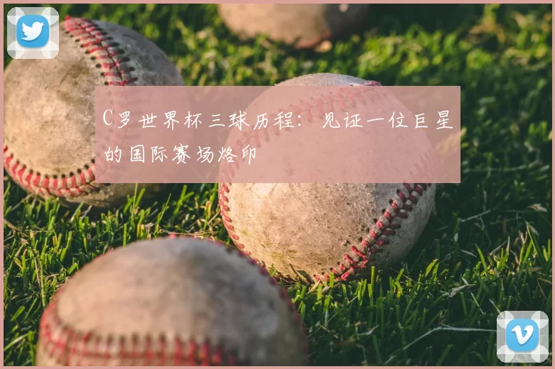 C罗世界杯三球历程:见证一位巨星的国际赛场烙印