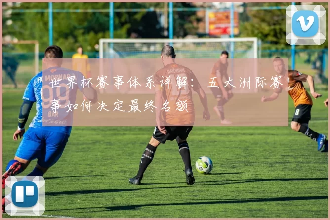 世界杯赛事体系详解:五大洲际赛事如何决定最终名额