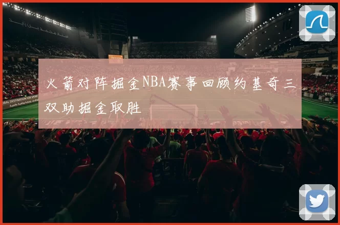 火箭对阵掘金NBA赛事回顾约基奇三双助掘金取胜