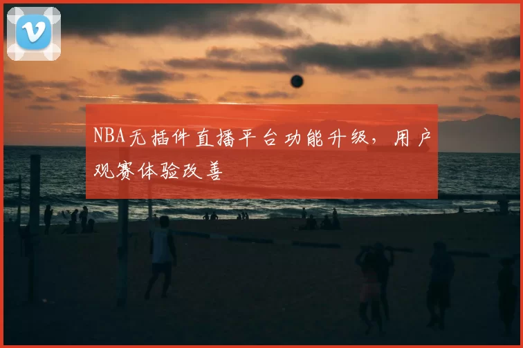 NBA无插件直播平台功能升级,用户观赛体验改善
