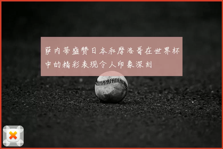 萨内蒂盛赞日本和摩洛哥在世界杯中的精彩表现令人印象深刻