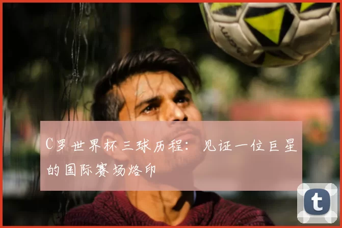 C罗世界杯三球历程:见证一位巨星的国际赛场烙印