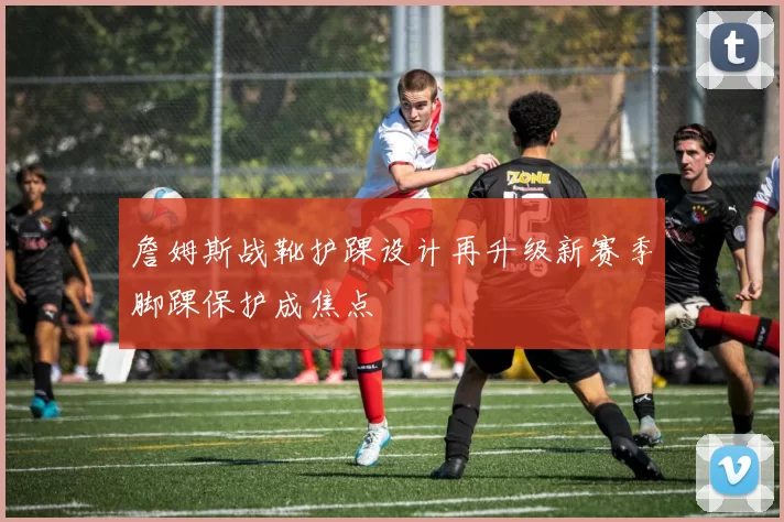 詹姆斯战靴护踝设计再升级新赛季脚踝保护成焦点