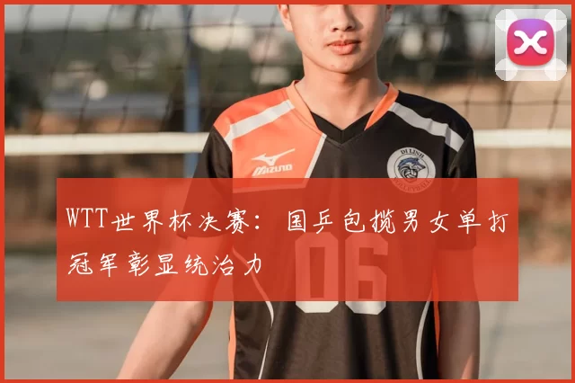 WTT世界杯决赛:国乒包揽男女单打冠军彰显统治力