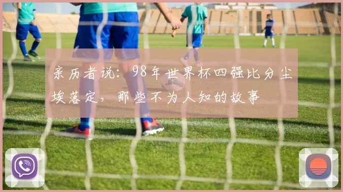 亲历者说：98年世界杯四强比分尘埃落定，那些不为人知的故事