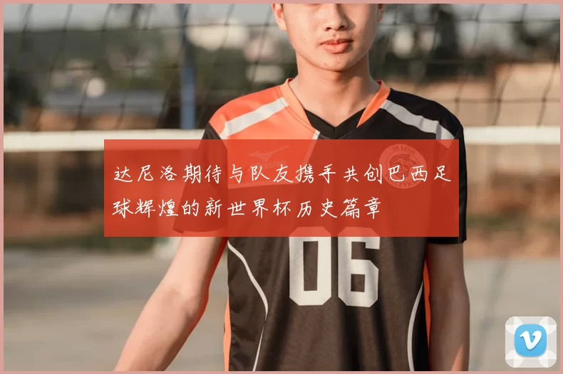 达尼洛期待与队友携手共创巴西足球辉煌的新世界杯历史篇章