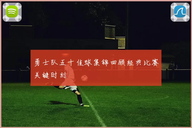 勇士队五十佳球集锦回顾经典比赛关键时刻