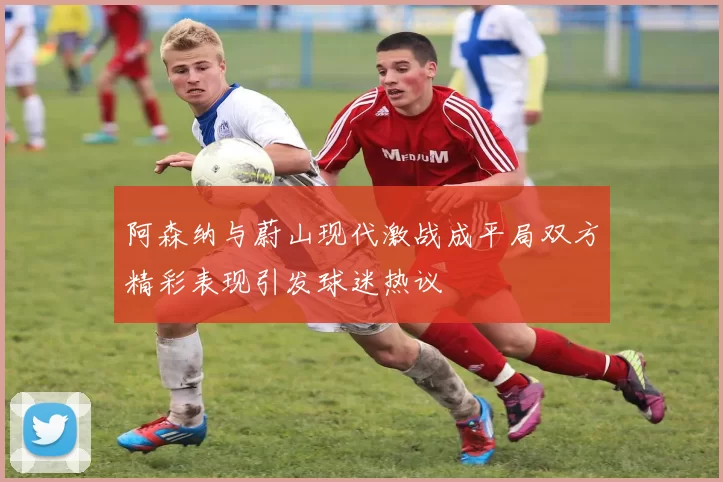 阿森纳与蔚山现代激战成平局双方精彩表现引发球迷热议