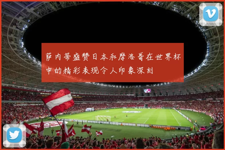 萨内蒂盛赞日本和摩洛哥在世界杯中的精彩表现令人印象深刻