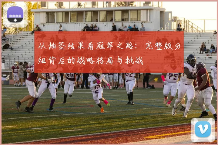 从抽签结果看冠军之路:完整版分组背后的战略格局与挑战