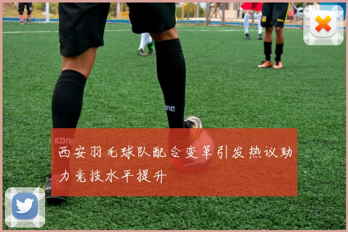 西安羽毛球队配合变革引发热议助力竞技水平提升