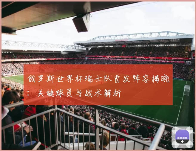 俄罗斯世界杯瑞士队首发阵容揭晓：关键球员与战术解析