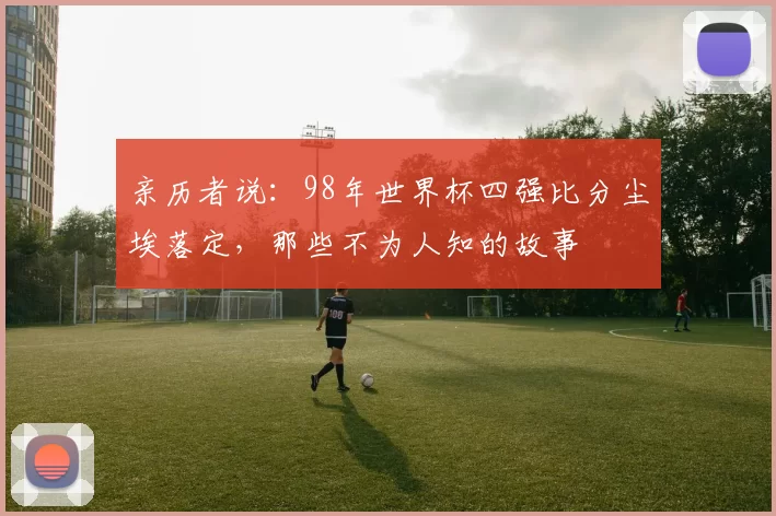 亲历者说：98年世界杯四强比分尘埃落定，那些不为人知的故事
