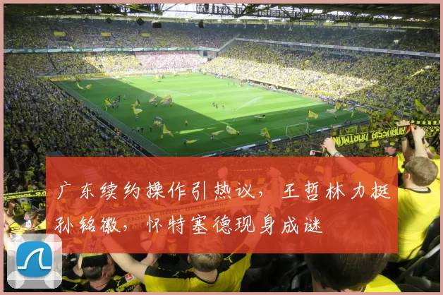 广东续约操作引热议，王哲林力挺孙铭徽，怀特塞德现身成谜
