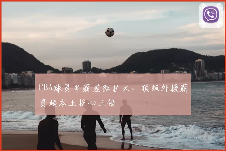 CBA球员年薪差距扩大，顶级外援薪资超本土核心三倍