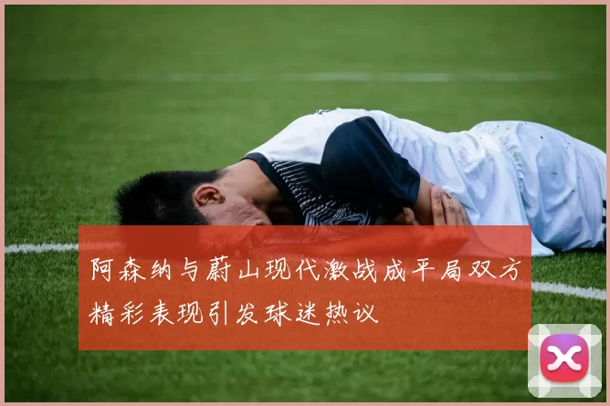 阿森纳与蔚山现代激战成平局双方精彩表现引发球迷热议
