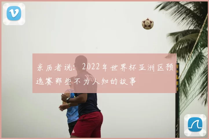 亲历者说：2022年世界杯亚洲区预选赛那些不为人知的故事