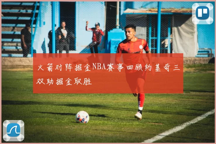 火箭对阵掘金NBA赛事回顾约基奇三双助掘金取胜