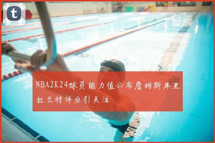 NBA2K24球员能力值公布詹姆斯库里杜兰特评分引关注