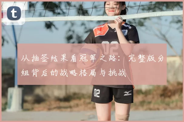 从抽签结果看冠军之路:完整版分组背后的战略格局与挑战
