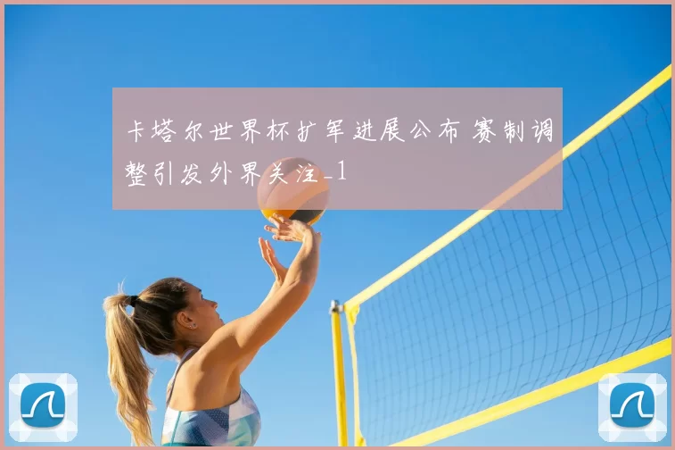 卡塔尔世界杯扩军进展公布 赛制调整引发外界关注_1
