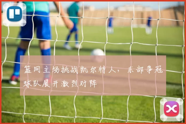篮网主场挑战凯尔特人，东部争冠球队展开激烈对阵