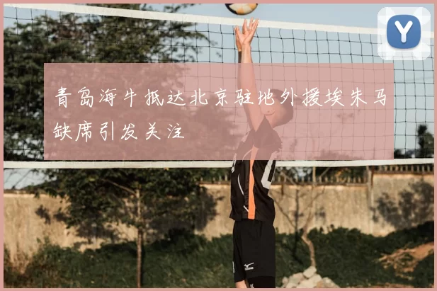 青岛海牛抵达北京驻地外援埃朱马缺席引发关注