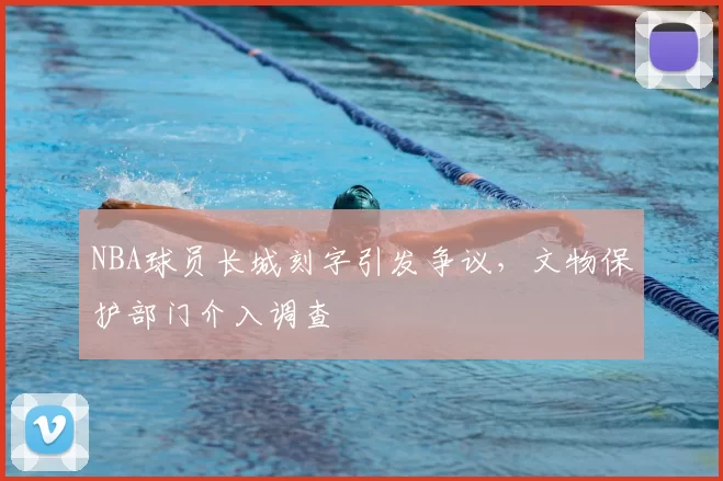 NBA球员长城刻字引发争议，文物保护部门介入调查