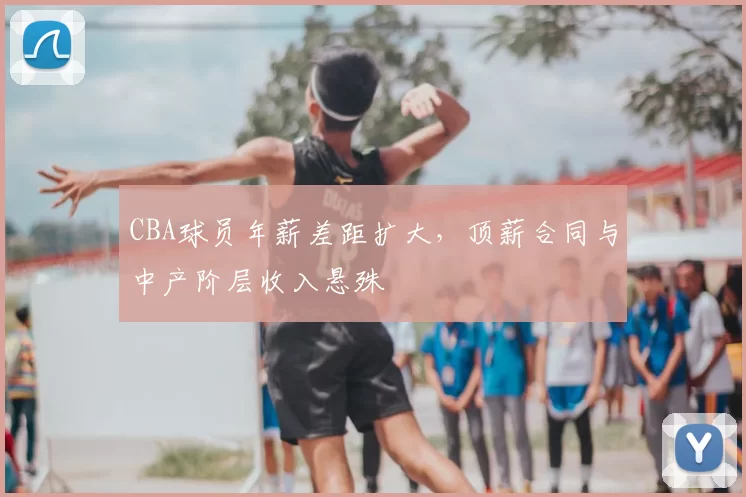CBA球员年薪差距扩大,顶薪合同与中产阶层收入悬殊