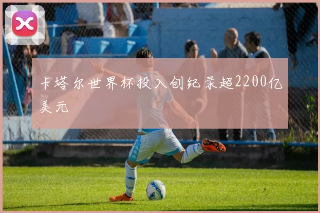 卡塔尔世界杯投入创纪录超2200亿美元