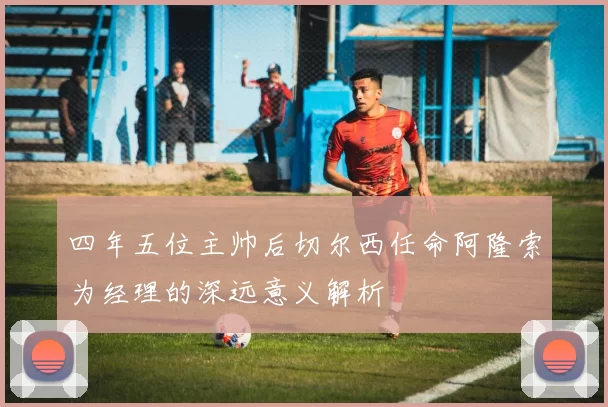 四年五位主帅后切尔西任命阿隆索为经理的深远意义解析