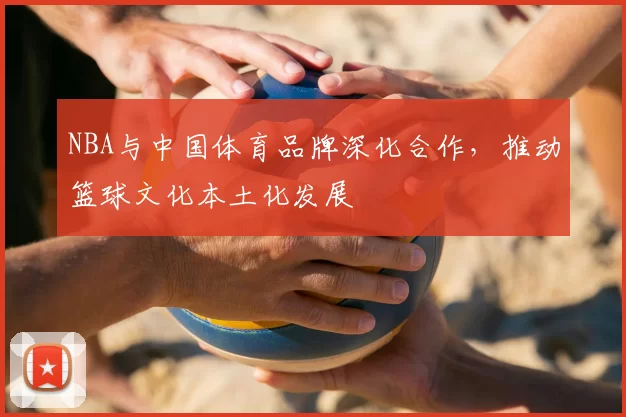 NBA与中国体育品牌深化合作,推动篮球文化本土化发展