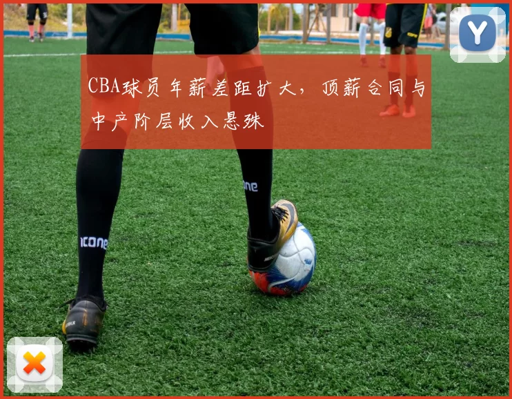CBA球员年薪差距扩大,顶薪合同与中产阶层收入悬殊
