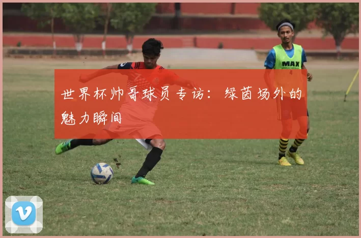 世界杯帅哥球员专访：绿茵场外的魅力瞬间