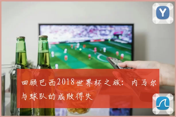 回顾巴西2018世界杯之旅:内马尔与球队的成败得失