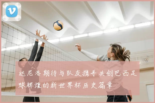 达尼洛期待与队友携手共创巴西足球辉煌的新世界杯历史篇章