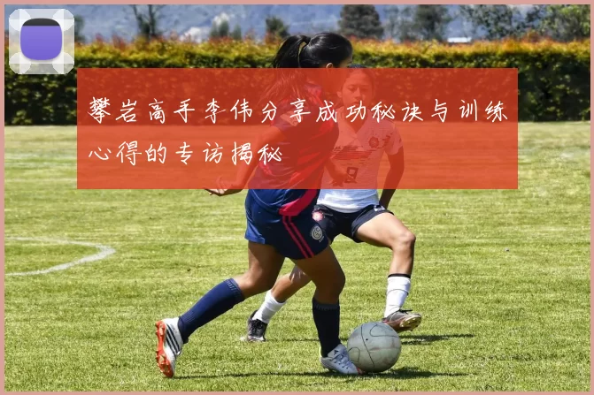攀岩高手李伟分享成功秘诀与训练心得的专访揭秘