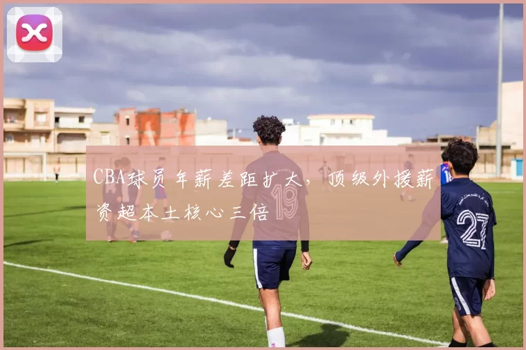 CBA球员年薪差距扩大,顶级外援薪资超本土核心三倍