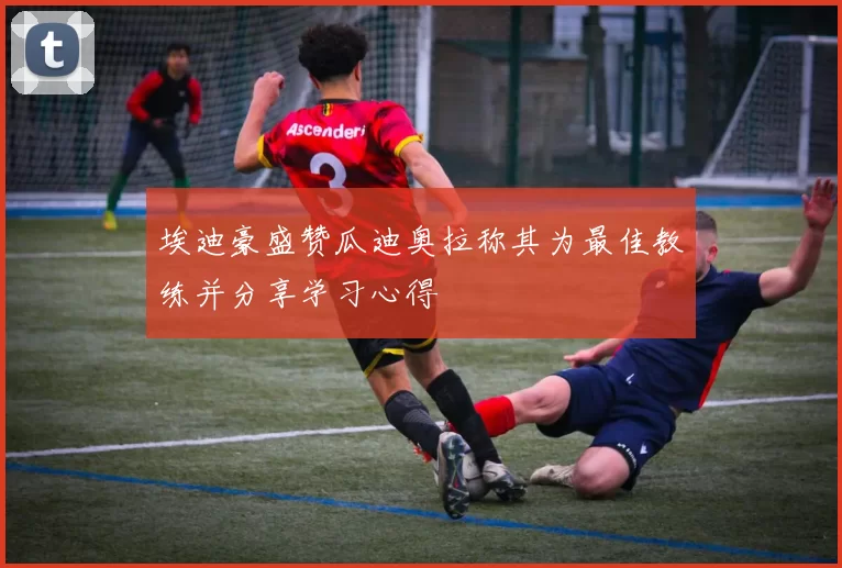 埃迪豪盛赞瓜迪奥拉称其为最佳教练并分享学习心得