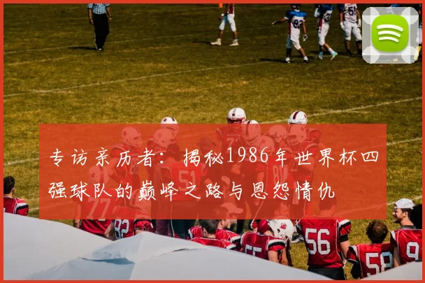 专访亲历者:揭秘1986年世界杯四强球队的巅峰之路与恩怨情仇