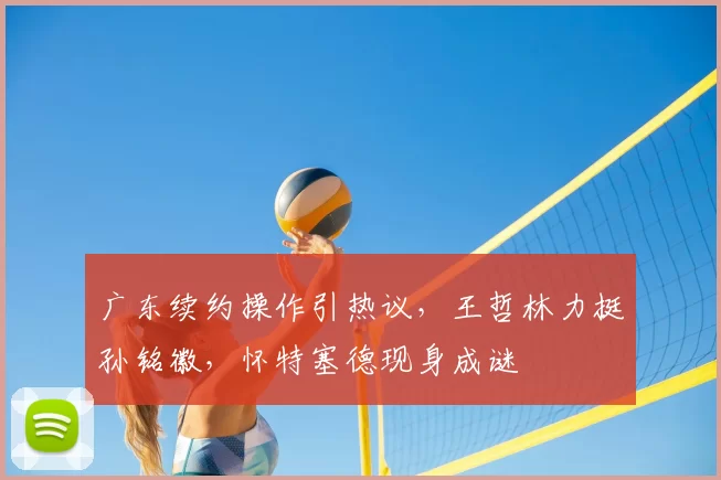 广东续约操作引热议,王哲林力挺孙铭徽,怀特塞德现身成谜