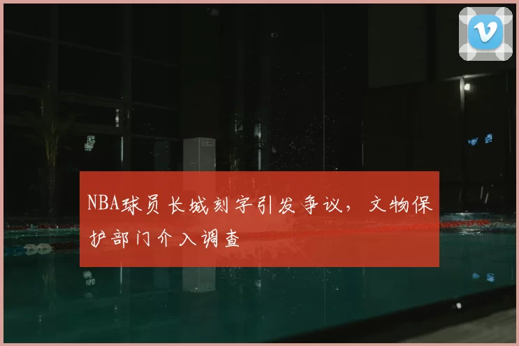 NBA球员长城刻字引发争议,文物保护部门介入调查