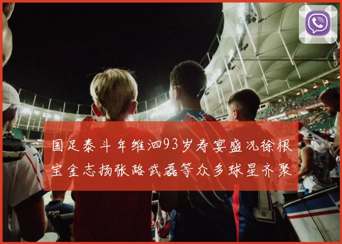 国足泰斗年维泗93岁寿宴盛况徐根宝金志扬张路武磊等众多球星齐聚祝贺